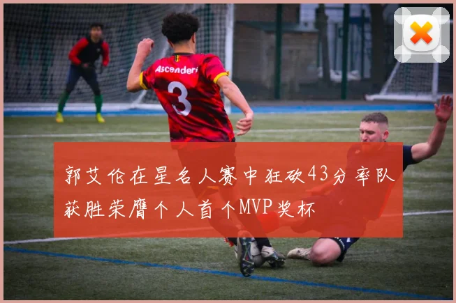郭艾伦在星名人赛中狂砍43分率队获胜荣膺个人首个MVP奖杯