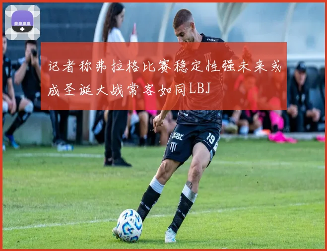 记者称弗拉格比赛稳定性强未来或成圣诞大战常客如同LBJ