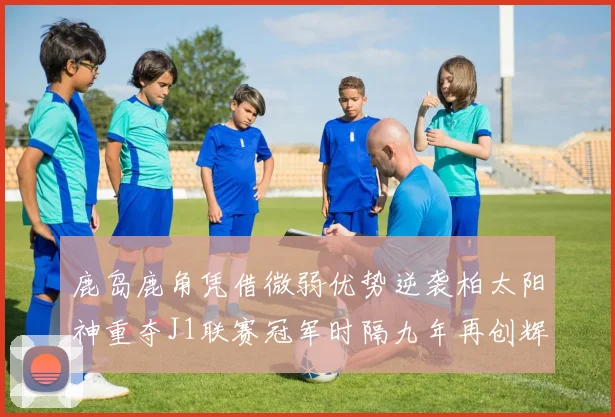 鹿岛鹿角凭借微弱优势逆袭柏太阳神重夺J1联赛冠军时隔九年再创辉煌