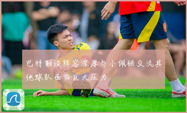 巴特勒谈阵容深厚与小佩顿交流其他球队面临巨大压力