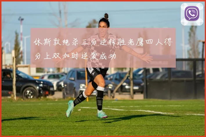 休斯敦绝杀三分逆转胜老鹰四人得分上双加时逆袭成功