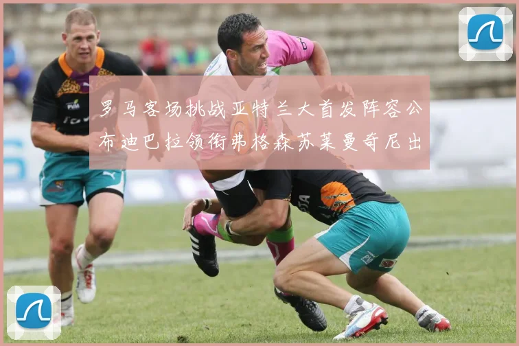 罗马客场挑战亚特兰大首发阵容公布迪巴拉领衔弗格森苏莱曼奇尼出战