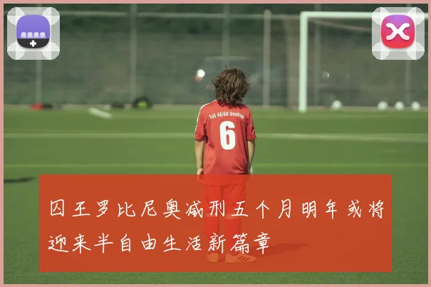 囚王罗比尼奥减刑五个月明年或将迎来半自由生活新篇章