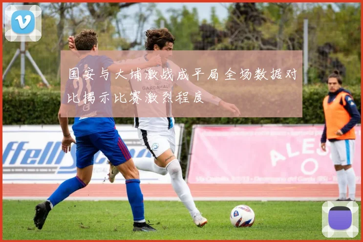 国安与大埔激战成平局全场数据对比揭示比赛激烈程度