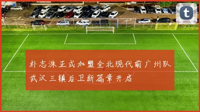 朴志洙正式加盟全北现代前广州队武汉三镇后卫新篇章开启