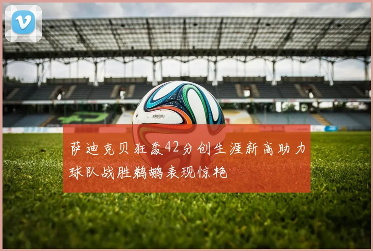 萨迪克贝狂轰42分创生涯新高助力球队战胜鹈鹕表现惊艳