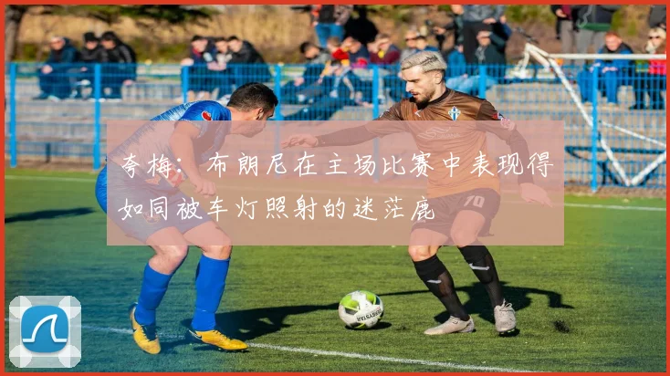 夸梅：布朗尼在主场比赛中表现得如同被车灯照射的迷茫鹿