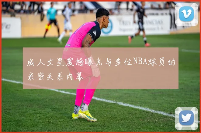 成人女星震撼曝光与多位NBA球员的亲密关系内幕