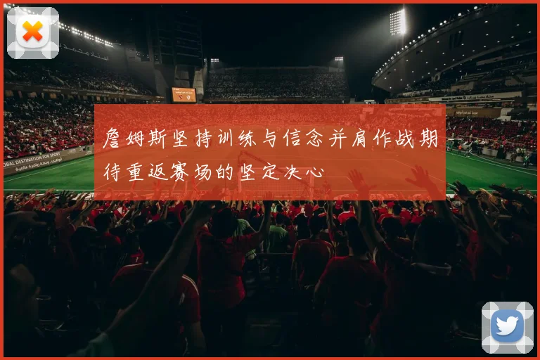 詹姆斯坚持训练与信念并肩作战期待重返赛场的坚定决心