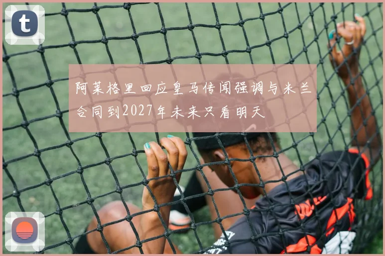 阿莱格里回应皇马传闻强调与米兰合同到2027年未来只看明天