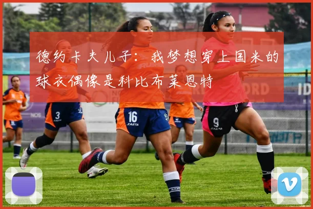 德约卡夫儿子：我梦想穿上国米的球衣偶像是科比布莱恩特