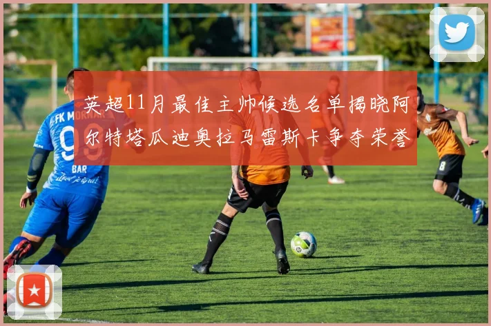 英超11月最佳主帅候选名单揭晓阿尔特塔瓜迪奥拉马雷斯卡争夺荣誉