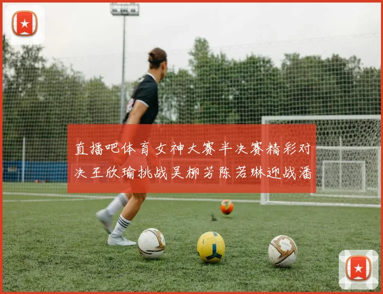 直播吧体育女神大赛半决赛精彩对决王欣瑜挑战吴柳芳陈若琳迎战潘晓婷