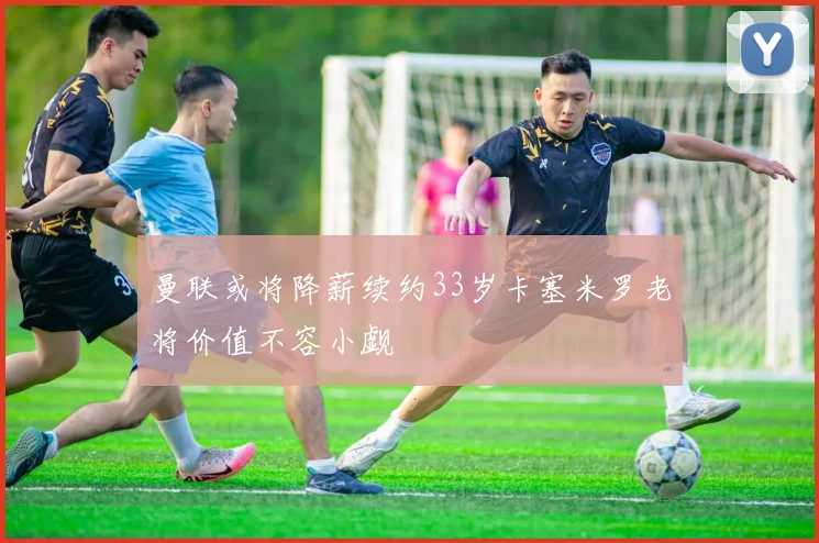 曼联或将降薪续约33岁卡塞米罗老将价值不容小觑