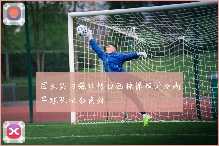 国米实力强劲格拉西称保级讨论尚早球队状态良好
